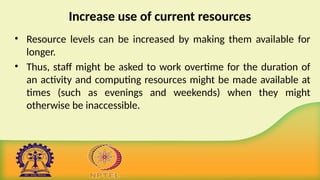 Increase use of current resources
• Resource levels can be increased by making them available for
longer.
• Thus, staff might be asked to work overtime for the duration of
an activity and computing resources might be made available at
times (such as evenings and weekends) when they might
otherwise be inaccessible.
 