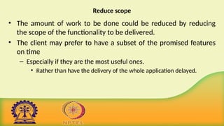 Reduce scope
• The amount of work to be done could be reduced by reducing
the scope of the functionality to be delivered.
• The client may prefer to have a subset of the promised features
on time
– Especially if they are the most useful ones.
• Rather than have the delivery of the whole application delayed.
 