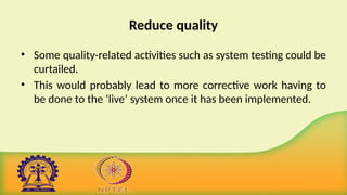Reduce quality
• Some quality-related activities such as system testing could be
curtailed.
• This would probably lead to more corrective work having to
be done to the ‘live’ system once it has been implemented.
 