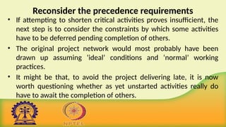Reconsider the precedence requirements
• If attempting to shorten critical activities proves insufficient, the
next step is to consider the constraints by which some activities
have to be deferred pending completion of others.
• The original project network would most probably have been
drawn up assuming ‘ideal’ conditions and ‘normal’ working
practices.
• It might be that, to avoid the project delivering late, it is now
worth questioning whether as yet unstarted activities really do
have to await the completion of others.
 