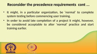 Reconsider the precedence requirements cont ...
• It might, in a particular organization, be ‘normal’ to complete
system testing before commencing user training.
• In order to avoid late completion of a project it might, however,
be considered acceptable to alter ‘normal’ practice and start
training earlier.
 