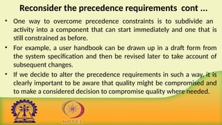 Reconsider the precedence requirements cont ...
• One way to overcome precedence constraints is to subdivide an
activity into a component that can start immediately and one that is
still constrained as before.
• For example, a user handbook can be drawn up in a draft form from
the system specification and then be revised later to take account of
subsequent changes.
• If we decide to alter the precedence requirements in such a way, it is
clearly important to be aware that quality might be compromised and
to make a considered decision to compromise quality where needed.
 