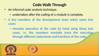 Code Walk Through
• An informal code analysis technique.
– undertaken after the coding of a module is complete.
• A few members of the development team select some test
cases:
– simulate execution of the code by hand using these test
cases, i.e. the members mentally trace the execution
through different statements and functions of the code.
12
 