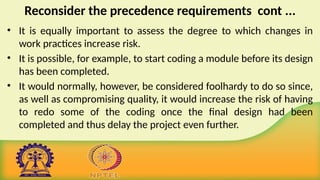 Reconsider the precedence requirements cont ...
• It is equally important to assess the degree to which changes in
work practices increase risk.
• It is possible, for example, to start coding a module before its design
has been completed.
• It would normally, however, be considered foolhardy to do so since,
as well as compromising quality, it would increase the risk of having
to redo some of the coding once the final design had been
completed and thus delay the project even further.
 