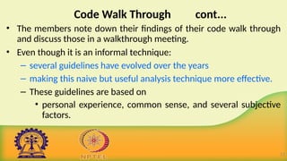 Code Walk Through cont...
• The members note down their findings of their code walk through
and discuss those in a walkthrough meeting.
• Even though it is an informal technique:
– several guidelines have evolved over the years
– making this naive but useful analysis technique more effective.
– These guidelines are based on
• personal experience, common sense, and several subjective
factors.
13
 