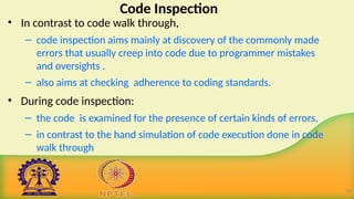 Code Inspection
• In contrast to code walk through,
– code inspection aims mainly at discovery of the commonly made
errors that usually creep into code due to programmer mistakes
and oversights .
– also aims at checking adherence to coding standards.
• During code inspection:
– the code is examined for the presence of certain kinds of errors,
– in contrast to the hand simulation of code execution done in code
walk through.
16
 