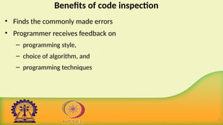 Benefits of code inspection
• Finds the commonly made errors
• Programmer receives feedback on
– programming style,
– choice of algorithm, and
– programming techniques
17
 