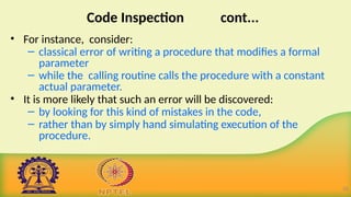 Code Inspection cont...
• For instance, consider:
– classical error of writing a procedure that modifies a formal
parameter
– while the calling routine calls the procedure with a constant
actual parameter.
• It is more likely that such an error will be discovered:
– by looking for this kind of mistakes in the code,
– rather than by simply hand simulating execution of the
procedure.
18
 