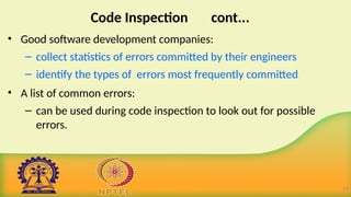 Code Inspection cont...
• Good software development companies:
– collect statistics of errors committed by their engineers
– identify the types of errors most frequently committed.
• A list of common errors:
– can be used during code inspection to look out for possible
errors.
19
 