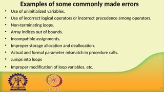 Examples of some commonly made errors
• Use of uninitialized variables.
• Use of incorrect logical operators or incorrect precedence among operators.
• Non-terminating loops.
• Array indices out of bounds.
• Incompatible assignments.
• Improper storage allocation and deallocation.
• Actual and formal parameter mismatch in procedure calls.
• Jumps into loops
• Improper modification of loop variables, etc.
20
 