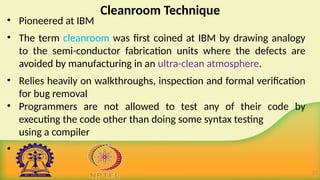 Cleanroom Technique
• Pioneered at IBM
• The term cleanroom was first coined at IBM by drawing analogy
to the semi-conductor fabrication units where the defects are
avoided by manufacturing in an ultra-clean atmosphere.
• Relies heavily on walkthroughs, inspection and formal verification
for bug removal
• Programmers are not allowed to test any of their code by
executing the code other than doing some syntax testing
using a compiler
•
21
 