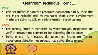 Cleanroom Technique cont ...
Pros:
• This technique reportedly produces documentation & code that
are more reliable and maintainable than other development
methods relying heavily on code execution based testing.
Cons:
• The testing effort is increased as walkthroughs, inspection and
verification are time consuming for detecting simple errors.
• Some errors might escape during manual inspection. Testing-
based error detection techniques may detect these errors.
22
 