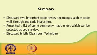 Summary
• Discussed two important code review techniques such as code
walk through and code inspection.
• Presented a list of some commonly made errors which can be
detected by code review.
• Discussed briefly Cleanroom Technique .
 