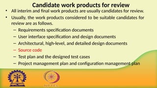 Candidate work products for review
• All interim and final work products are usually candidates for review.
• Usually, the work products considered to be suitable candidates for
review are as follows.
– Requirements specification documents
– User interface specification and design documents
– Architectural, high-level, and detailed design documents
– Source code
– Test plan and the designed test cases
– Project management plan and configuration management plan
 