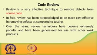 Code Review
• Review is a very effective technique to remove defects from
source code.
• In fact, review has been acknowledged to be more cost-effective
in removing defects as compared to testing.
• Over the years, review techniques have become extremely
popular and have been generalised for use with other work
products.
 