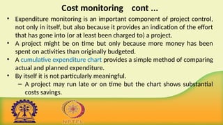 Cost monitoring cont ...
• Expenditure monitoring is an important component of project control,
not only in itself, but also because it provides an indication of the effort
that has gone into (or at least been charged to) a project.
• A project might be on time but only because more money has been
spent on activities than originally budgeted.
• A cumulative expenditure chart provides a simple method of comparing
actual and planned expenditure.
• By itself it is not particularly meaningful.
– A project may run late or on time but the chart shows substantial
costs savings.
 