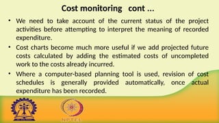Cost monitoring cont ...
• We need to take account of the current status of the project
activities before attempting to interpret the meaning of recorded
expenditure.
• Cost charts become much more useful if we add projected future
costs calculated by adding the estimated costs of uncompleted
work to the costs already incurred.
• Where a computer-based planning tool is used, revision of cost
schedules is generally provided automatically, once actual
expenditure has been recorded.
 