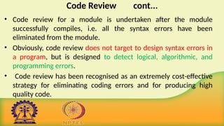 Code Review cont...
• Code review for a module is undertaken after the module
successfully compiles, i.e. all the syntax errors have been
eliminated from the module.
• Obviously, code review does not target to design syntax errors in
a program, but is designed to detect logical, algorithmic, and
programming errors.
• Code review has been recognised as an extremely cost-effective
strategy for eliminating coding errors and for producing high
quality code.
 