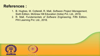 References :
1. B. Hughes, M. Cotterell, R. Mall, Software Project Management,
Sixth Edition, McGraw Hill Education (India) Pvt. Ltd., 2018.
2. R. Mall, Fundamentals of Software Engineering, Fifth Edition,
PHI Learning Pvt. Ltd., 2018.
 