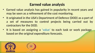 Earned value analysis
• Earned value analysis has gained in popularity in recent years and
may be seen as a refinement of the cost monitoring.
• It originated in the USA’s Department of Defence (DOD) as a part of
a set of measures to control projects being carried out by
contractors for the DOD.
• It is based on assigning a ‘value’ to each task or work package
based on the original expenditure forecasts.
 