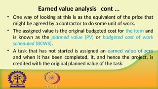 Earned value analysis cont ...
• One way of looking at this is as the equivalent of the price that
might be agreed by a contractor to do some unit of work.
• The assigned value is the original budgeted cost for the item and
is known as the planned value (PV) or budgeted cost of work
scheduled (BCWS).
• A task that has not started is assigned an earned value of zero
and when it has been completed, it, and hence the project, is
credited with the original planned value of the task.
 