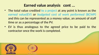 Earned value analysis cont ...
• The total value credited to a project at any point is known as the
earned value(EV) or budgeted cost of work performed (BCWP)
and this can be represented as a money value, an amount of staff
time or as a percentage of the PV.
• EV is thus analogous to the agreed price to be paid to the
contractor once the work is completed.
 