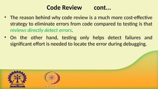 Code Review cont...
• The reason behind why code review is a much more cost-effective
strategy to eliminate errors from code compared to testing is that
reviews directly detect errors.
• On the other hand, testing only helps detect failures and
significant effort is needed to locate the error during debugging.
 