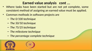Earned value analysis cont ...
• Where tasks have been started but are not yet complete, some
consistent method of assigning an earned value must be applied.
• Common methods in software projects are
– The 0/100 technique
– The 50/50 technique
– The 75/25 technique
– The milestone technique
– The percentage complete technique
 