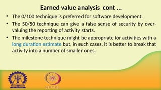 Earned value analysis cont ...
• The 0/100 technique is preferred for software development.
• The 50/50 technique can give a false sense of security by over-
valuing the reporting of activity starts.
• The milestone technique might be appropriate for activities with a
long duration estimate but, in such cases, it is better to break that
activity into a number of smaller ones.
 