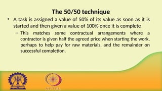 The 50/50 technique
• A task is assigned a value of 50% of its value as soon as it is
started and then given a value of 100% once it is complete
– This matches some contractual arrangements where a
contractor is given half the agreed price when starting the work,
perhaps to help pay for raw materials, and the remainder on
successful completion.
 