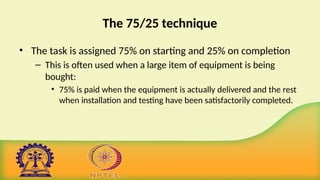 The 75/25 technique
• The task is assigned 75% on starting and 25% on completion
– This is often used when a large item of equipment is being
bought:
• 75% is paid when the equipment is actually delivered and the rest
when installation and testing have been satisfactorily completed.
 