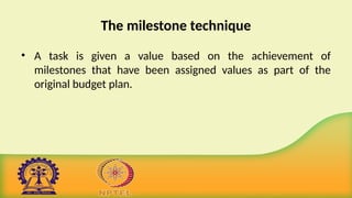 The milestone technique
• A task is given a value based on the achievement of
milestones that have been assigned values as part of the
original budget plan.
 