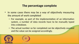 The percentage complete
• In some cases there may be a way of objectively measuring
the amount of work completed
– For example, as part of the implementation of an information
system, a number of data records have to be manually typed
into a database.
– The actual number so far completed can be objectively counted
and the value can be assigned accordingly.
 