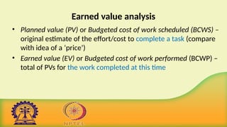 Earned value analysis
• Planned value (PV) or Budgeted cost of work scheduled (BCWS) –
original estimate of the effort/cost to complete a task (compare
with idea of a ‘price’)
• Earned value (EV) or Budgeted cost of work performed (BCWP) –
total of PVs for the work completed at this time
 