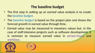 The baseline budget
• The first step in setting up an earned value analysis is to create
the baseline budget.
• The baseline budget is based on the project plan and shows the
forecast growth in earned value through time.
• Earned value may be measured in monetary values but, in the
case of staff-intensive projects such as software development, it
is common to measure earned value in person-hours and
workdays.
 