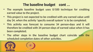 The baseline budget cont ...
• The example baseline budget uses 0/100 technique for crediting
earned value to the project.
• This project is not expected to be credited with any earned value until
day 34, when the activity ‘specify overall system’ is to be completed.
• This activity was forecast to consume 34 person-days and it will
therefore be credited with 34 person-days of earned value when it has
been completed.
• The other steps in the baseline budget chart coincide with the
scheduled completion dates of other activities.
 