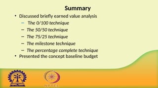 Summary
• Discussed briefly earned value analysis
– The 0/100 technique
– The 50/50 technique
– The 75/25 technique
– The milestone technique
– The percentage complete technique
• Presented the concept baseline budget
 
