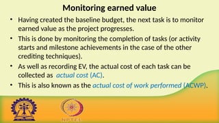 Monitoring earned value
• Having created the baseline budget, the next task is to monitor
earned value as the project progresses.
• This is done by monitoring the completion of tasks (or activity
starts and milestone achievements in the case of the other
crediting techniques).
• As well as recording EV, the actual cost of each task can be
collected as actual cost (AC).
• This is also known as the actual cost of work performed (ACWP).
 