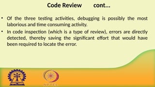Code Review cont...
• Of the three testing activities, debugging is possibly the most
laborious and time consuming activity.
• In code inspection (which is a type of review), errors are directly
detected, thereby saving the significant effort that would have
been required to locate the error.
 