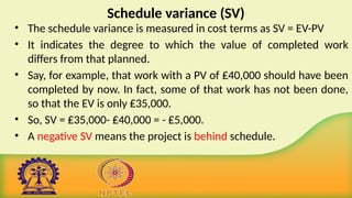 Schedule variance (SV)
• The schedule variance is measured in cost terms as SV = EV-PV
• It indicates the degree to which the value of completed work
differs from that planned.
• Say, for example, that work with a PV of ₤40,000 should have been
completed by now. In fact, some of that work has not been done,
so that the EV is only ₤35,000.
• So, SV = ₤35,000- ₤40,000 = - ₤5,000.
• A negative SV means the project is behind schedule.
 