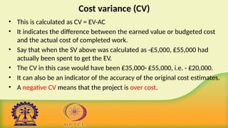Cost variance (CV)
• This is calculated as CV = EV-AC
• It indicates the difference between the earned value or budgeted cost
and the actual cost of completed work.
• Say that when the SV above was calculated as -₤5,000, ₤55,000 had
actually been spent to get the EV.
• The CV in this case would have been ₤35,000- ₤55,000, i.e. - ₤20,000.
• It can also be an indicator of the accuracy of the original cost estimates.
• A negative CV means that the project is over cost.
 