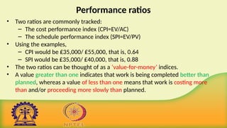 Performance ratios
• Two ratios are commonly tracked:
– The cost performance index (CPI=EV/AC)
– The schedule performance index (SPI=EV/PV)
• Using the examples,
– CPI would be ₤35,000/ ₤55,000, that is, 0.64
– SPI would be ₤35,000/ ₤40,000, that is, 0.88
• The two ratios can be thought of as a ‘value-for-money’ indices.
• A value greater than one indicates that work is being completed better than
planned, whereas a value of less than one means that work is costing more
than and/or proceeding more slowly than planned.
 