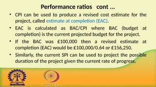 Performance ratios cont ...
• CPI can be used to produce a revised cost estimate for the
project, called estimate at completion (EAC).
• EAC is calculated as BAC/CPI where BAC (budget at
completion) is the current projected budget for the project.
• If the BAC was ₤100,000 then a revised estimate at
completion (EAC) would be ₤100,000/0.64 or ₤156,250.
• Similarly, the current SPI can be used to project the possible
duration of the project given the current rate of progress.
 
