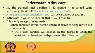 Performance ratios cont ...
• Say the planned total duration is 23 months – in earned value
terminology this is called schedule at completion (SAC).
• A time estimate at completion (TEAC) can be calculated as SAC/SPI.
• In this case, it would be 23/0.88, that is, 26.14 months.
• This is only an approximate guide:
– Where there are several parallel chains of activities being carried out
concurrently
• the project duration will depend on the degree to which the
activities that have been delayed are on the critical path.
 
