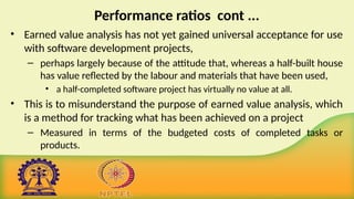 Performance ratios cont ...
• Earned value analysis has not yet gained universal acceptance for use
with software development projects,
– perhaps largely because of the attitude that, whereas a half-built house
has value reflected by the labour and materials that have been used,
• a half-completed software project has virtually no value at all.
• This is to misunderstand the purpose of earned value analysis, which
is a method for tracking what has been achieved on a project
– Measured in terms of the budgeted costs of completed tasks or
products.
 