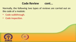 Code Review cont...
Normally, the following two types of reviews are carried out on
the code of a module:
• Code walkthrough.
• Code inspection.
 