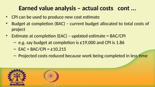 Earned value analysis – actual costs cont ...
• CPI can be used to produce new cost estimate
• Budget at completion (BAC) – current budget allocated to total costs of
project
• Estimate at completion (EAC) – updated estimate = BAC/CPI
– e.g. say budget at completion is £19,000 and CPI is 1.86
– EAC = BAC/CPI = £10,215
– Projected costs reduced because work being completed in less time
 