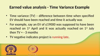 Earned value analysis - Time Variance Example
• Time variance (TV) – difference between time when specified
EV should have been reached and time it actually was
• For example, say an EV of £19000 was supposed to have been
reached on 1st
April and it was actually reached on 1st
July
then TV = - 3 months
• TV negative indicates project is running late.
 