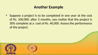 Another Example
• Suppose a project is to be completed in one year at the cost
of Rs. 100,000. after 3 months, you realize that the project is
30% complete at a cost of Rs. 40,000. Assess the performance
of the project.
 
