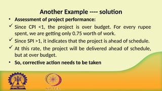 Another Example ---- solution
• Assessment of project performance:
 Since CPI <1, the project is over budget. For every rupee
spent, we are getting only 0.75 worth of work.
 Since SPI >1, it indicates that the project is ahead of schedule.
 At this rate, the project will be delivered ahead of schedule,
but at over budget.
• So, corrective action needs to be taken
 